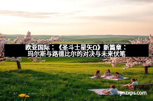 欧亚国际：《圣斗士星矢Ω》新篇章：玛尔斯与路德比尔的对决与未来伏笔