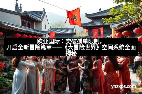 欧亚国际：突破孤单限制，开启全新冒险篇章——《大冒险世界》空间系统全面揭秘